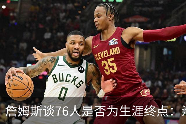 詹姆斯谈76人是否为生涯终点：活在当下，享受此刻