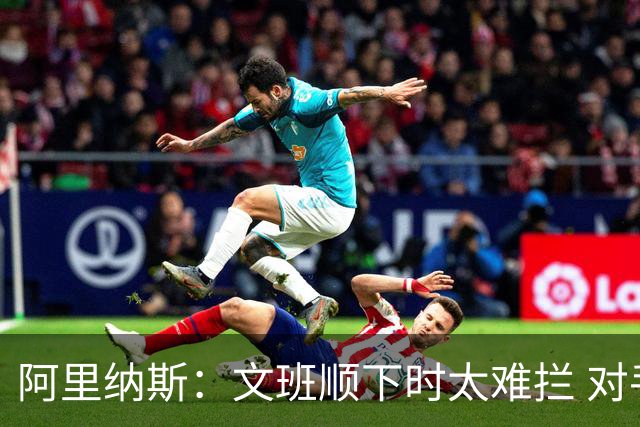 阿里纳斯：文班顺下时太难拦 对手为了卡住他只能不停犯规