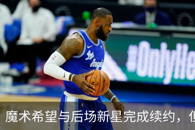 魔术希望与后场新星完成续约，但他们的薪资空间确实非常棘手？